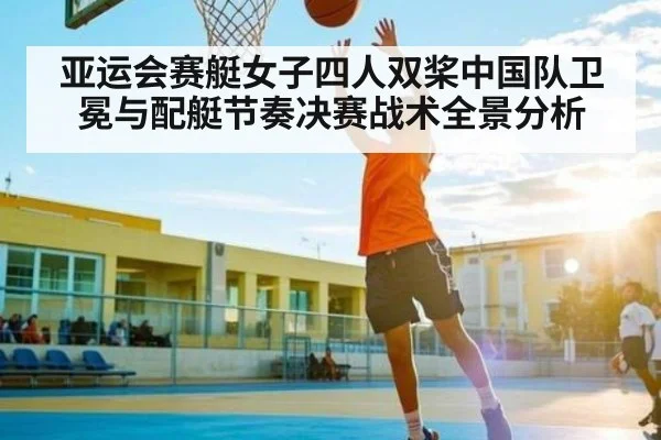 亚运会赛艇女子四人双桨中国队卫冕与配艇节奏决赛战术全景分析